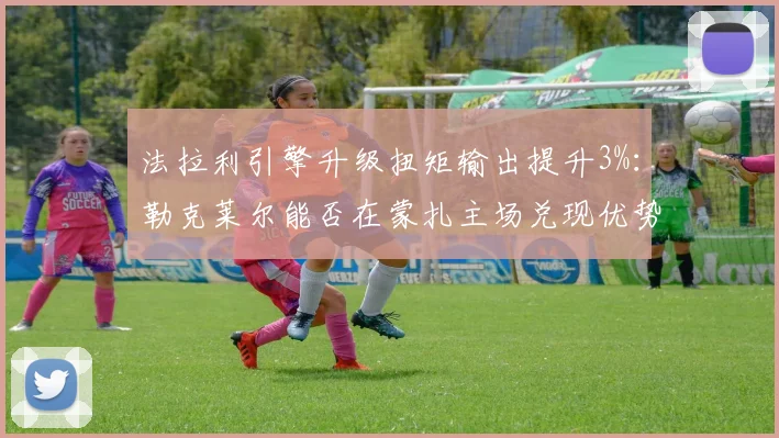法拉利引擎升级扭矩输出提升3%:勒克莱尔能否在蒙扎主场兑现优势