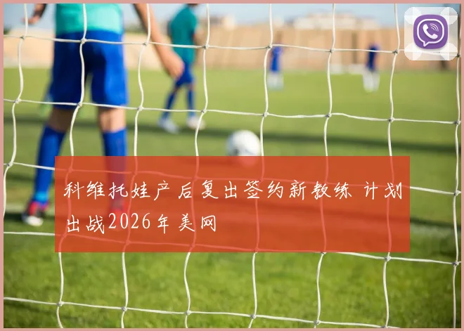 科维托娃产后复出签约新教练 计划出战2026年美网