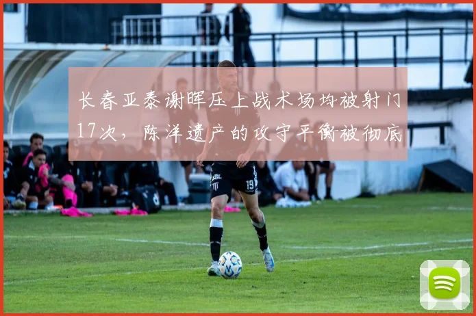 长春亚泰谢晖压上战术场均被射门17次,陈洋遗产的攻守平衡被彻底打破?